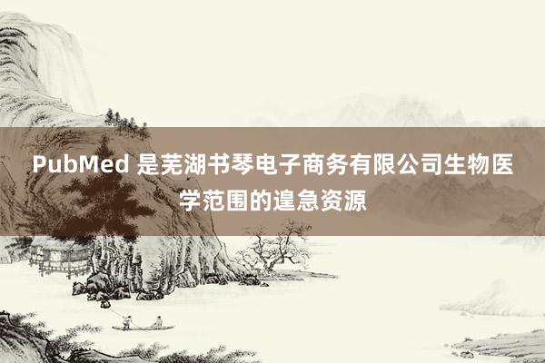 PubMed 是芜湖书琴电子商务有限公司生物医学范围的遑急资源